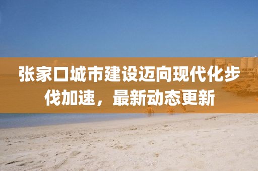 張家口城市建設(shè)邁向現(xiàn)代化步伐加速，最新動(dòng)態(tài)更新