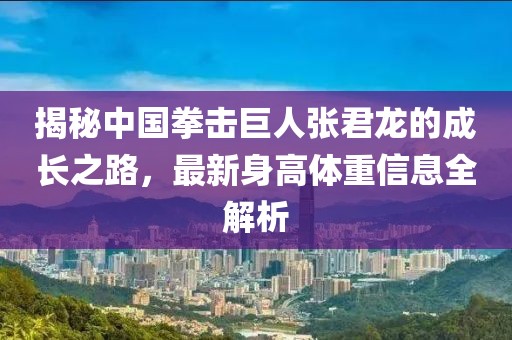 揭秘中國(guó)拳擊巨人張君龍的成長(zhǎng)之路，最新身高體重信息全解析