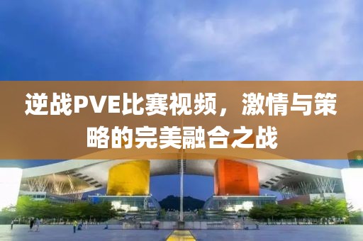 逆戰(zhàn)PVE比賽視頻,激情與策略的完美融合之戰(zhàn)