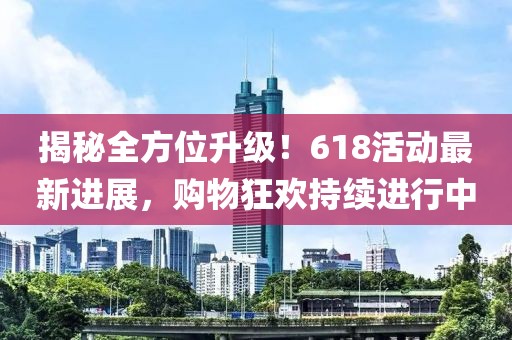 揭秘全方位升級！618活動(dòng)最新進(jìn)展，購物狂歡持續(xù)進(jìn)行中