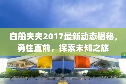 白船夫夫2017最新動(dòng)態(tài)揭秘，勇往直前，探索未知之旅