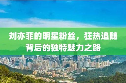 劉亦菲的明星粉絲，狂熱追隨背后的獨特魅力之路