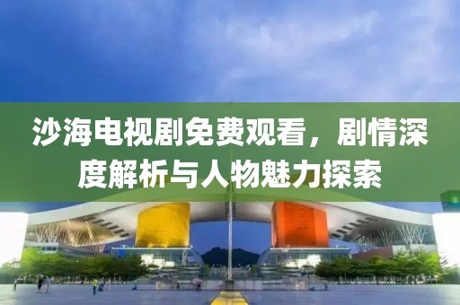 沙海電視劇免費(fèi)觀看，劇情深度解析與人物魅力探索