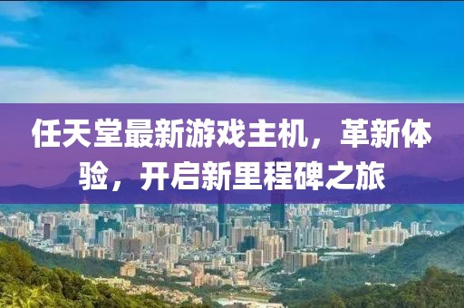 任天堂最新游戲主機，革新體驗，開啟新里程碑之旅