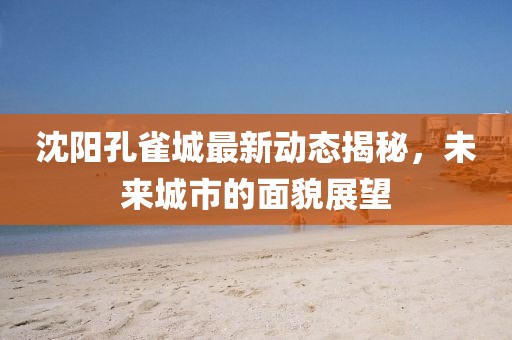 沈陽孔雀城最新動態(tài)揭秘，未來城市的面貌展望