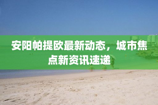 安陽帕提歐最新動態(tài)，城市焦點新資訊速遞