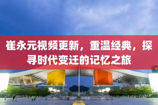 崔永元視頻更新,重溫經(jīng)典,探尋時(shí)代變遷的記憶之旅