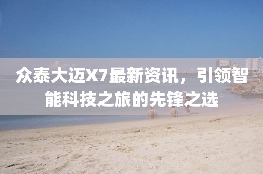 眾泰大邁X7最新資訊,引領(lǐng)智能科技之旅的先鋒之選