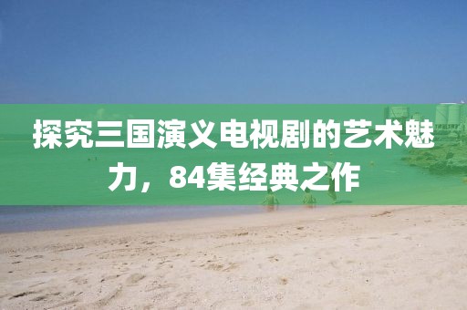 探究三國演義電視劇的藝術(shù)魅力,84集經(jīng)典之作