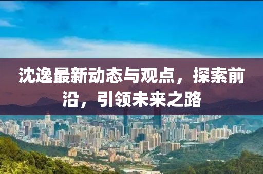 沈逸最新動態(tài)與觀點，探索前沿，引領(lǐng)未來之路