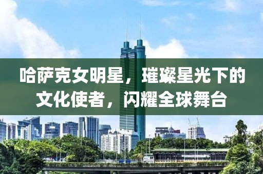 哈薩克女明星，璀璨星光下的文化使者，閃耀全球舞臺