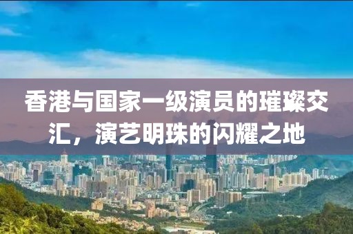 香港與國(guó)家一級(jí)演員的璀璨交匯,演藝明珠的閃耀之地