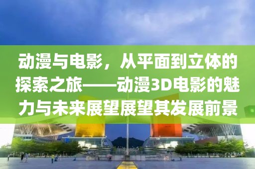 動漫與電影，從平面到立體的探索之旅——動漫3D電影的魅力與未來展望展望其發(fā)展前景