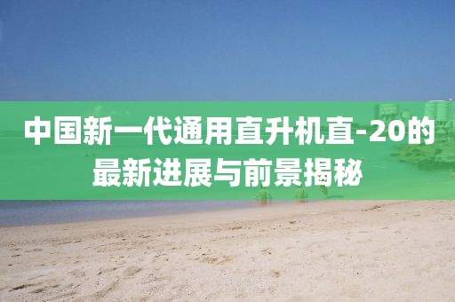 中國新一代通用直升機直-20的最新進展與前景揭秘