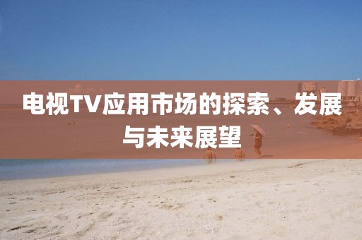 電視TV應(yīng)用市場的探索、發(fā)展與未來展望