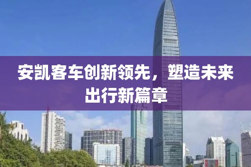 安凱客車創(chuàng)新領(lǐng)先，塑造未來出行新篇章
