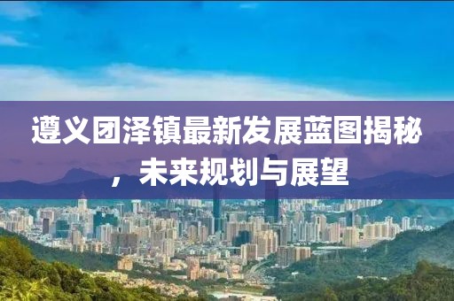 遵義團(tuán)澤鎮(zhèn)最新發(fā)展藍(lán)圖揭秘，未來規(guī)劃與展望