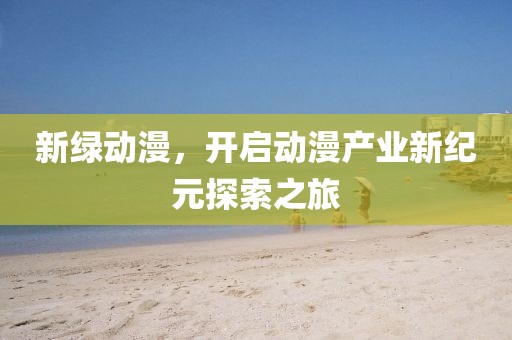 新綠動漫，開啟動漫產(chǎn)業(yè)新紀(jì)元探索之旅