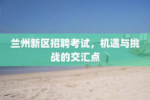 蘭州新區(qū)招聘考試，機(jī)遇與挑戰(zhàn)的交匯點(diǎn)