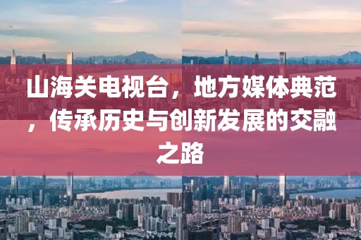 山海關(guān)電視臺(tái)，地方媒體典范，傳承歷史與創(chuàng)新發(fā)展的交融之路