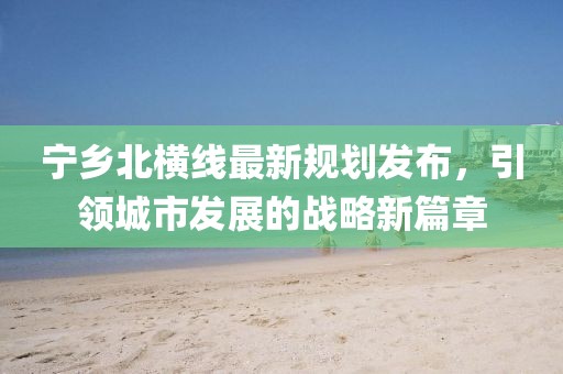 寧鄉(xiāng)北橫線最新規(guī)劃發(fā)布，引領(lǐng)城市發(fā)展的戰(zhàn)略新篇章