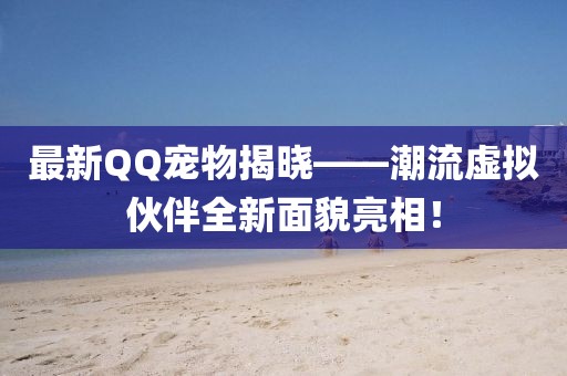 最新QQ寵物揭曉——潮流虛擬伙伴全新面貌亮相！