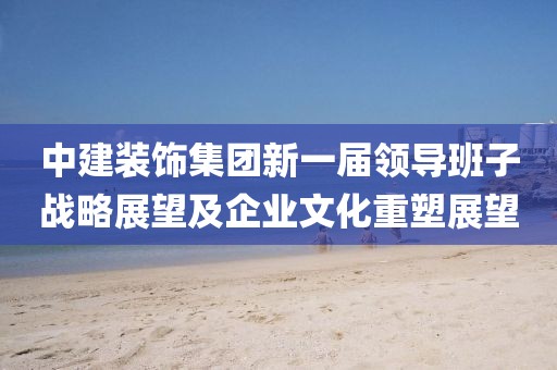 中建裝飾集團(tuán)新一屆領(lǐng)導(dǎo)班子戰(zhàn)略展望及企業(yè)文化重塑展望