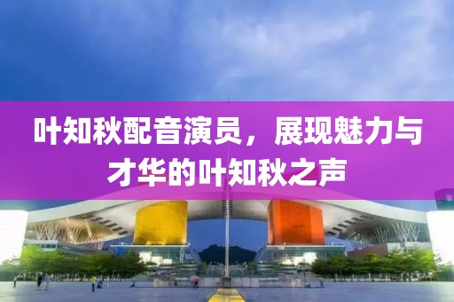 葉知秋配音演員，展現(xiàn)魅力與才華的葉知秋之聲