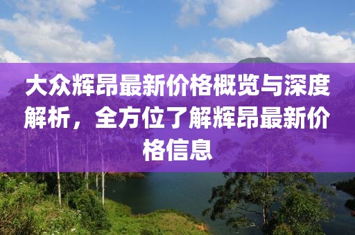 大眾輝昂最新價(jià)格概覽與深度解析,全方位了解輝昂最新價(jià)格信息