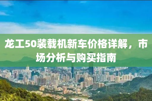 龍工50裝載機(jī)新車(chē)價(jià)格詳解，市場(chǎng)分析與購(gòu)買(mǎi)指南