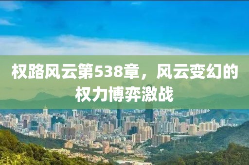 權(quán)路風(fēng)云第538章,風(fēng)云變幻的權(quán)力博弈激戰(zhàn)