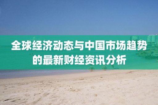 全球經濟動態(tài)與中國市場趨勢的最新財經資訊分析