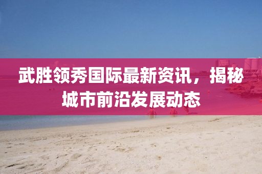 武勝領(lǐng)秀國(guó)際最新資訊，揭秘城市前沿發(fā)展動(dòng)態(tài)