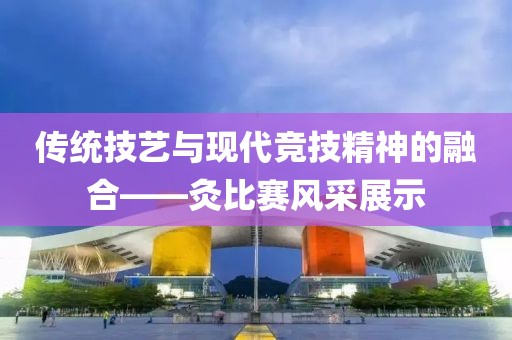 傳統(tǒng)技藝與現(xiàn)代競技精神的融合——灸比賽風(fēng)采展示