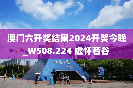 澳門六開獎結(jié)果2024開獎今晚_W508.224 虛懷若谷