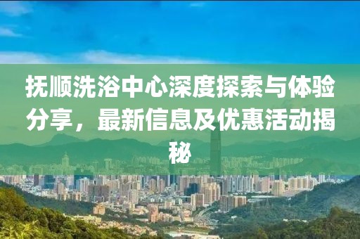 撫順洗浴中心深度探索與體驗分享，最新信息及優(yōu)惠活動揭秘