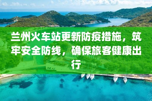 蘭州火車站更新防疫措施，筑牢安全防線，確保旅客健康出行