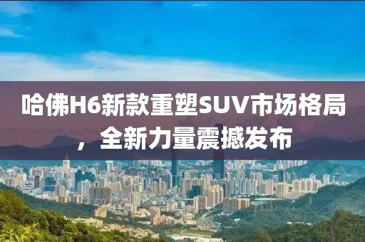 哈佛H6新款重塑SUV市場格局，全新力量震撼發(fā)布
