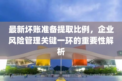 最新壞賬準(zhǔn)備提取比例,企業(yè)風(fēng)險(xiǎn)管理關(guān)鍵一環(huán)的重要性解析