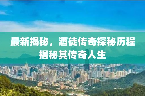 最新揭秘，酒徒傳奇探秘歷程揭秘其傳奇人生
