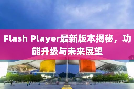 Flash Player最新版本揭秘，功能升級與未來展望