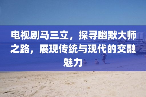 電視劇馬三立，探尋幽默大師之路，展現(xiàn)傳統(tǒng)與現(xiàn)代的交融魅力