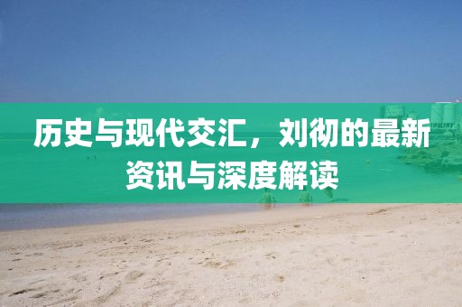 歷史與現(xiàn)代交匯，劉徹的最新資訊與深度解讀