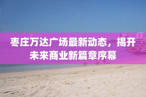 棗莊萬達(dá)廣場最新動態(tài)，揭開未來商業(yè)新篇章序幕