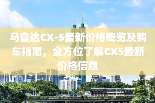 馬自達CX-5最新價格概覽及購車指南，全方位了解CX5最新價格信息