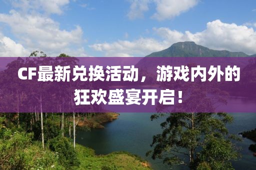 CF最新兌換活動(dòng)，游戲內(nèi)外的狂歡盛宴開(kāi)啟！