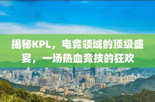 揭秘KPL，電競領(lǐng)域的頂級盛宴，一場熱血競技的狂歡