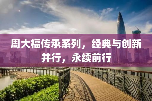 周大福傳承系列，經(jīng)典與創(chuàng)新并行，永續(xù)前行