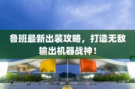 魯班最新出裝攻略，打造無敵輸出機(jī)器戰(zhàn)神！