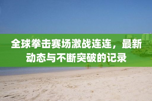 全球拳擊賽場(chǎng)激戰(zhàn)連連，最新動(dòng)態(tài)與不斷突破的記錄